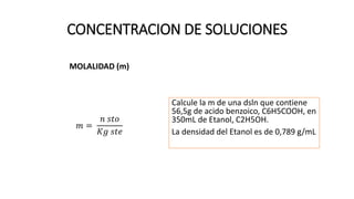 CONCENTRACION DE SOLUCIONES
MOLALIDAD (m)
𝑚 =
𝑛 𝑠𝑡𝑜
𝐾𝑔 𝑠𝑡𝑒
Calcule la m de una dsln que contiene
56,5g de acido benzoico, C6H5COOH, en
350mL de Etanol, C2H5OH.
La densidad del Etanol es de 0,789 g/mL
 