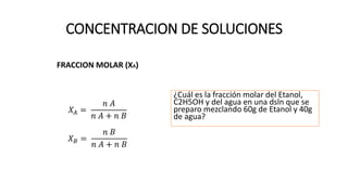 CONCENTRACION DE SOLUCIONES
FRACCION MOLAR (XA)
𝑋𝐴 =
𝑛 𝐴
𝑛 𝐴 + 𝑛 𝐵
𝑋𝐵 =
𝑛 𝐵
𝑛 𝐴 + 𝑛 𝐵
¿Cuál es la fracción molar del Etanol,
C2H5OH y del agua en una dsln que se
preparo mezclando 60g de Etanol y 40g
de agua?
 