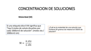 Molaridad (M)
Si una etiqueta dice X M significa que
“hay X moles de soluto disueltos por
cada 1000cm3 de solución”. (moles sto /
1000cm3 sln)
M =
𝑛 𝑠𝑡𝑜
𝐿 𝑠𝑙𝑛
CONCENTRACION DE SOLUCIONES
¿Cuál es la molaridad de una solución que
contiene 64 gramos de metanol en 500ml de
solución?
 