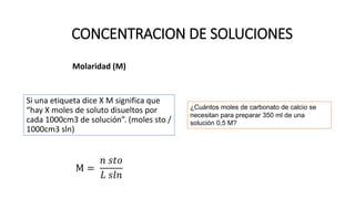 Molaridad (M)
Si una etiqueta dice X M significa que
“hay X moles de soluto disueltos por
cada 1000cm3 de solución”. (moles sto /
1000cm3 sln)
M =
𝑛 𝑠𝑡𝑜
𝐿 𝑠𝑙𝑛
CONCENTRACION DE SOLUCIONES
¿Cuántos moles de carbonato de calcio se
necesitan para preparar 350 ml de una
solución 0,5 M?
 