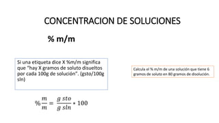 % m/m
Si una etiqueta dice X %m/m significa
que “hay X gramos de soluto disueltos
por cada 100g de solución”. (gsto/100g
sln)
%
𝑚
𝑚
=
𝑔 𝑠𝑡𝑜
𝑔 𝑠𝑙𝑛
∗ 100
CONCENTRACION DE SOLUCIONES
Calcula el % m/m de una solución que tiene 6
gramos de soluto en 80 gramos de disolución.
 