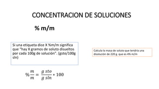 % m/m
Si una etiqueta dice X %m/m significa
que “hay X gramos de soluto disueltos
por cada 100g de solución”. (gsto/100g
sln)
%
𝑚
𝑚
=
𝑔 𝑠𝑡𝑜
𝑔 𝑠𝑙𝑛
∗ 100
CONCENTRACION DE SOLUCIONES
Calcula la masa de soluto que tendría una
disolución de 220 g. que es 4% m/m
 