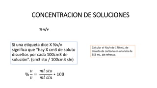 % v/v
Si una etiqueta dice X %v/v
significa que “hay X cm3 de soluto
disueltos por cada 100cm3 de
solución”. (cm3 sto / 100cm3 sln)
%
𝑣
𝑣
=
𝑚𝑙 𝑠𝑡𝑜
𝑚𝑙 𝑠𝑙𝑛
∗ 100
CONCENTRACION DE SOLUCIONES
Calcular el %v/v de 170 mL. de
dióxido de carbono en una lata de
355 mL. de refresco.
 