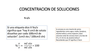 % v/v
Si una etiqueta dice X %v/v
significa que “hay X cm3 de soluto
disueltos por cada 100cm3 de
solución”. (cm3 sto / 100cm3 sln)
%
𝑣
𝑣
=
𝑚𝑙 𝑠𝑡𝑜
𝑚𝑙 𝑠𝑙𝑛
∗ 100
CONCENTRACION DE SOLUCIONES
la cerveza es una mezcla de varios
ingredientes como agua, malta, levadura,
alcohol etílico y otras especies ¿Qué
volumen total de cerveza tiene una lata de
5º y 17.25 mL de alcohol etílico?
Recordando que 5º significa 5 %v/v
 