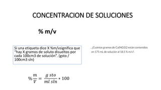 % m/v
Si una etiqueta dice X %m/vsignifica que
“hay X gramos de soluto disueltos por
cada 100cm3 de solución”. (gsto /
100cm3 sln)
%
𝑚
𝑉
=
𝑔 𝑠𝑡𝑜
𝑚𝑙 𝑠𝑙𝑛
∗ 100
CONCENTRACION DE SOLUCIONES
 