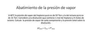 Abatimiento de la presión de vapor
A 40°C la presión de vapor del heptano puro es de 92 Torr y la del octano puro es
de 31 Torr. Considere una disolución que contiene 1 mol de heptano y 4 moles de
octano. Calcule la presión de vapor de cada componente y la presión total sobre la
disolución.
∆𝑃𝑑𝑠𝑡𝑒= 𝑋𝑠𝑡𝑜 ∗ 𝑃0
𝑑𝑠𝑡𝑒
 