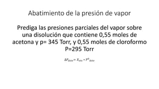 Abatimiento de la presión de vapor
Prediga las presiones parciales del vapor sobre
una disolución que contiene 0,55 moles de
acetona y p= 345 Torr, y 0,55 moles de cloroformo
P=295 Torr
∆𝑃𝑑𝑠𝑡𝑒= 𝑋𝑠𝑡𝑜 ∗ 𝑃0
𝑑𝑠𝑡𝑒
 