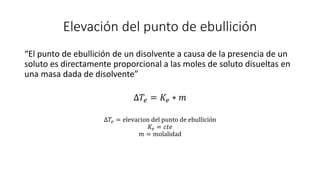 Elevación del punto de ebullición
“El punto de ebullición de un disolvente a causa de la presencia de un
soluto es directamente proporcional a las moles de soluto disueltas en
una masa dada de disolvente”
∆𝑇𝑒 = 𝐾𝑒 ∗ 𝑚
∆𝑇𝑒 = elevacion del punto de ebullición
𝐾𝑒 = 𝑐𝑡𝑒
𝑚 = molalidad
 