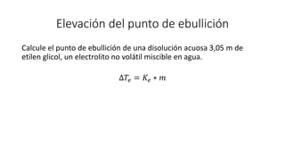 Elevación del punto de ebullición
Calcule el punto de ebullición de una disolución acuosa 3,05 m de
etilen glicol, un electrolito no volátil miscible en agua.
∆𝑇𝑒 = 𝐾𝑒 ∗ 𝑚
 