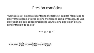 Presión osmótica
“Osmosis es el proceso espontaneo mediante el cual las moléculas de
disolventes pasan a través de una membrana semipermeable, de una
disolución de baja concentración de soluto a una disolución de alta
concentración de soluto”
𝜋 = 𝑀 ∗ 𝑅 ∗ 𝑇
 