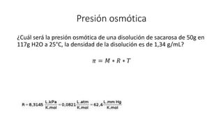 Presión osmótica
¿Cuál será la presión osmótica de una disolución de sacarosa de 50g en
117g H2O a 25°C, la densidad de la disolución es de 1,34 g/mL?
𝜋 = 𝑀 ∗ 𝑅 ∗ 𝑇
 