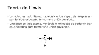 Teoría de Lewis
• Un ácido es todo átomo, molécula o ion capaz de aceptar un
par de electrones para formar una unión covalente.
• Una base es todo átomo, molécula o ion capaz de ceder un par
de electrones para formar una unión covalente.
 