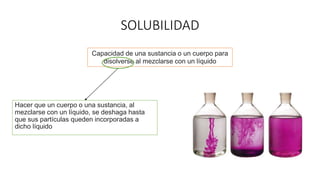 SOLUBILIDAD
Hacer que un cuerpo o una sustancia, al
mezclarse con un líquido, se deshaga hasta
que sus partículas queden incorporadas a
dicho líquido
Capacidad de una sustancia o un cuerpo para
disolverse al mezclarse con un líquido
 