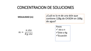 CONCENTRACION DE SOLUCIONES
MOLALIDAD (m)
𝑚 =
𝑛 𝑠𝑡𝑜
𝐾𝑔 𝑠𝑡𝑒
¿Cuál es la m de una dsln que
contiene 128g de CH3OH en 108g
de agua?
Pasos
 sto a n
Dste a Kg
Ecuación
37 m
 