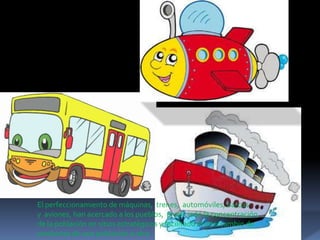 El perfeccionamiento de máquinas, trenes, automóviles, barcos
y aviones, han acercado a los pueblos, propiciado la concentración
de la población en sitios estratégicos y facilitado el intercambio de
productos de una población a otra.

 