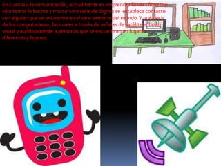 En cuanto a la comunicación, actualmente es sorprendente ver cómo con
sólo tomar la bocina y marcar una serie de dígitos se establece contacto
con alguien que se encuentra en el otro extremo del mundo. Y qué decir
de las computadoras, las cuales a través de señales de satélite enlazan
visual y auditivamente a personas que se encuentran en lugares
diferentes y lejanos.

 