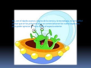 Así, con el rápido avance y logros de la ciencia y la tecnología, no sería difícil
pensar que en los próximos años se comercializaran los vuelos espaciales
para poder apreciar la Tierra desde el espacio exterior.

 