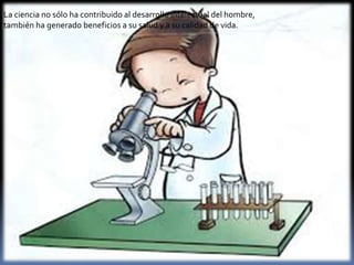 La ciencia no sólo ha contribuido al desarrollo intelectual del hombre,
también ha generado beneficios a su salud y a su calidad de vida.

 