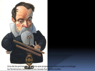 Uno de los primeros científicos que propuso un sistema para investigar
los fenómenos naturales y sus causas fue Galileo Galilei.

 