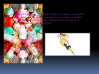 Al estudiarlos y conocer cómo llevan a cabo sus funciones, se pudieron
tomar medidas para prevenir y curar algunas de esas enfermedades;
como: la pasteurización de la leche, la potabilización del agua y el
desarrollo de vacunas, medicamentos

 