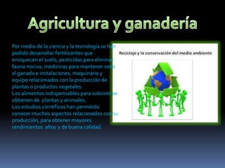 Por medio de la ciencia y la tecnología se han
podido desarrollar fertilizantes que
enriquecen el suelo, pesticidas para eliminar
fauna nociva, medicinas para mantener sano
al ganado e instalaciones, maquinaria y
equipo relacionados con la producción de
plantas o productos vegetales.
Los alimentos indispensables para subsistir se
obtienen de plantas y animales.
Los estudios científicos han permitido
conocer muchos aspectos relacionados con su
producción, para obtener mayores
rendimientos altos y de buena calidad.

 