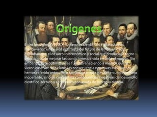 Entre los siglos XVI y XIX numerosos científicos e intelectuales
mantuvieron una visión optimista del futuro de la humanidad.
Pensaban que el desarrollo económico y social que producía la tecno
ciencia, podría mejorar las condiciones de vida en todo el mundo. Sin
embargo, este optimismo se fue desvaneciendo a medida que se
vieron casa vez más claras las consecuencia negativas alas que nos
hemos referido antes. Pero tampoco se trata de caer en un pesimismo
inoperante, sino de corregir las consecuencias negativas del desarrollo
científico-técnico y económico con ayuda de la propia ciencia.

 