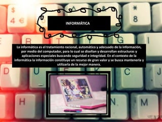 INFORMÁTICA
La informática es el tratamiento racional, automático y adecuado de la información,
por medio del computador, para lo cual se diseñan y desarrollan estructuras y
aplicaciones especiales buscando seguridad e integridad. En el contexto de la
informática la información constituye un recurso de gran valor y se busca mantenerla y
utilizarla de la mejor manera.
 