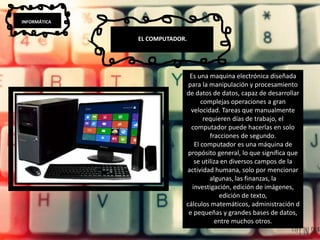 INFORMÁTICA
EL COMPUTADOR.
Es una maquina electrónica diseñada
para la manipulación y procesamiento
de datos de datos, capaz de desarrollar
complejas operaciones a gran
velocidad. Tareas que manualmente
requieren días de trabajo, el
computador puede hacerlas en solo
fracciones de segundo.
El computador es una máquina de
propósito general, lo que significa que
se utiliza en diversos campos de la
actividad humana, solo por mencionar
algunas, las finanzas, la
investigación, edición de imágenes,
edición de texto,
cálculos matemáticos, administración d
e pequeñas y grandes bases de datos,
entre muchos otros.
 