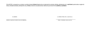 EVALUACION: La evaluación es un proceso y se utiliza de manera informal (basado sólo en la observación de conducta, actitudes, participaciones, etc.), semi-formal (cuando existe un registro de
tareas, actividades extraclase, participaciones, etc) y formal (a través de una prueba escrita). Ademas de que se dá de forma cualitativa y cuantitativa




              ELABORO                                                                                                        LA DIRECTORA DE LA ESCUELA


PROFRA. MARTHA PATRICIA SALAS LIBREROS                                                                                         MTRA. TEODORA LARA GALVEZ
 