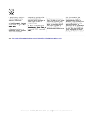 IL: We have always believed in a
multicultural approach to the
Steampunk phenomenon.
8.- Has Steampunk changed
you or made you get better
in any way?
IL: Steampunk has become an
inexhaustible source of inspiration
and our involvement in this
community has rewarded us with
new friends. We think that
Steampunk lets us reformulate the
past to re-think the future in
unexpected ways.
9.- If you could package a
remembrance of the event as
a present, which one would
it be?
IL: Choosing just one moment in
time is not easy, but I think I would
underline the excitement of the
kickoff on 1st February. Seeing
almost 100 Steampunk artificers
from dozens of countries so
passionate with the idea of
spreading the word was amazing.
JFA: Yes, when Kevin Steil
contacted us we though that
Steampunk Hands Around the
World had a huge potential, but we
never imagined that the results
were going to become so
spectacular. We can only thank him
for counting on us for this project,
we have been most honored to do
our bit. And naturally we have to
thank you for this interview, Josué!
URL: http://www.mundosteampunk.net/2014/02/steampunk-hands-around-world-ix.html
Decimononic | P.O. Box 52019 | 28080 Madrid | Madrid · Spain | info@decimononic.com | www.decimononic.com
 
