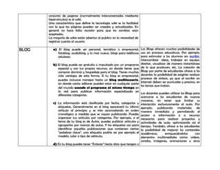 conjunto de paginas (normalmente interconectadas mediante
       hipervínculos) es el wiki.
       Una característica que define la tecnología wiki es la facilidad
       con la que las páginas pueden ser creadas y actualizadas. En
       general no hace falta revisión para que los cambios sean
       aceptados.
       La mayoría de wikis están abiertos al publico sin la necesidad de
       registrar cuenta al usuario

BLOG      a) El blog puede ser personal, temático o empresarial, Los Blogs ofrecen muchas posibilidades de
             fotoblog, audioblog, y lo mas nuevo, blogs para teléfonos uso en procesos educativos. Por ejemplo,
             celulares.                                                  para estimular a los alumnos en: escribir,
                                                                         intercambiar ideas, trabajar en equipo,
          b) El blog puede ser gratuito o impulsado por un programa diseñar, visualizar de manera instantánea
             especial y con tus propios recursos, en donde tienes que de lo que producen, etc. La creación de
             comprar dominio y hospedaje para el blog. Tienes muchas Blogs por parte de estudiantes ofrece a los
             más ventajas de esta forma. Si tu blog es empresarial, docentes la posibilidad de exigirles realizar
             puedes inclusive manejar hasta un blog multiusuario, procesos de síntesis, ya que al escribir en
             en donde varios editores pueden estar en cualquier parte Internet deben ser puntuales y precisos, en
                                                                         los temas que tratan.
             del mundo usando el programa al mismo tiempo en
             la red para publicar información especializada en
                                                                         Los docentes pueden utilizar los Blogs para
             diferentes categorías.
                                                                         acercarse a los estudiantes de nuevas
                                                                         maneras, sin tener que limitar su
          c) La información está clasificada por fecha, categorías y interacción exclusivamente al aula. Por
             etiquetas. Generalmente en el blog aparecerá tu último ejemplo, publicando materiales de
             artículo al principio y se irán acomodando en orden manera inmediata y permitiendo el
             cronológico a medida que se vayan publicando. Puedes acceso a información o a recursos
             organizar tus artículos por categorías. Por ejemplo, si el necesarios para realizar proyectos y
             tema de tu blog es de Autos, puedes publicar artículos y actividades de aula, optimizando así el
             agruparlos por marcas de autos. Y las etiquetas son para tiempo. También, ofrece a los estudiantes
             identificar aquellas publicaciones que contienen ciertas la posibilidad de mejorar los contenidos
             “palabras clave”, una etiqueta podría ser por ejemplo el académicos,         enriqueciéndolos       con
             modelo, color o tipo de vehículo.                           elementos multimediales como: videos,
                                                                         sonidos, imágenes, animaciones u otros
          d) En tu blog puedes tener “Enlaces” hacia sitios que tengan o
 