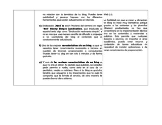 no relación con la temática de tu blog, Puedes tener Web 2.0.
    publicidad y generar Ingresos con las diferentes
    herramientas que existen actualmente en Internet.         La facilidad con que se crean y alimentan
                                                              los Blog los hace muy llamativos porque
e) Sindicación. ¿Qué es esto? Proviene del termino en ingles gracias a los asistentes y las plantillas
    “RSS” Really Simple Syndication, que traducido al (diseños) prediseñadas, no hay que
    español sería algo como “Sindicación realmente simple”. Y concentrarse en la implementación técnica
    no es mas que una manera sencilla de difundir o propagar sino en los contenidos y materiales a
    a los suscriptores del blog el contenido que es publicar. Esto permite que cualquier
    constantemente actualizado.                               docente o alumno, sin importar el área
                                                              académica, pueda crear recursos y
f) Una de las mejores características de un blog, es que no contenidos de temas educativos sin
    necesitas tener conocimientos avanzados o técnicos en necesidad de instalar aplicaciones o de
    cuestión de Internet, programación o computación. tener conocimientos de programación.
    Puedes tener tu blog en tan solo 5 minutos y de forma
    gratuita.

g) Y una de las mejores características de un blog es
   que Tú eres el editor. Tú decides que publicar, no necesitas
   pedir permiso a nadie, como seria en el caso de un
   periódico, revista o noticiero. Pero si tu blog es gratuito,
   tendrás que apegarte a los lineamientos que te exija la
   compañía que te brinda el servicio, de otra manera te
   pueden borrar de su sistema.
 
