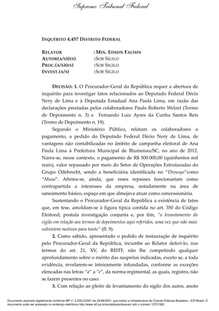 INQUÉRITO 4.457 DISTRITO FEDERAL
RELATOR : MIN. EDSON FACHIN
AUTOR(A/S)(ES) :SOB SIGILO
PROC.(A/S)(ES) :SOB SIGILO
INVEST.(A/S) :SOB SIGILO
DECISÃO: 1. O Procurador-Geral da República requer a abertura de
inquérito para investigar fatos relacionados ao Deputado Federal Décio
Nery de Lima e à Deputada Estadual Ana Paula Lima, em razão das
declarações prestadas pelos colaboradores Paulo Roberto Welzel (Termo
de Depoimento n. 3) e Fernando Luiz Ayres da Cunha Santos Reis
(Termo de Depoimento n. 19).
Segundo o Ministério Público, relatam os colaboradores o
pagamento, a pedido do Deputado Federal Décio Nery de Lima, de
vantagens não contabilizadas no âmbito de campanha eleitoral de Ana
Paula Lima à Prefeitura Municipal de Blumenau/SC, no ano de 2012.
Narra-se, nesse contexto, o pagamento de R$ 500.000,00 (quinhentos mil
reais), valor repassado por meio do Setor de Operações Estruturadas do
Grupo Odebrecht, sendo a beneficiária identificada no “Drousys”como
“Musa”. Afirma-se, ainda, que esses repasses funcionariam como
contrapartida a interesses da empresa, notadamente na área de
saneamento básico, espaço em que almejava atuar como concessionária.
Sustentando o Procurador-Geral da República a existência de fatos
que, em tese, amoldam-se à figura típica contida no art. 350 do Código
Eleitoral, postula investigação conjunta e, por fim, “o levantamento do
sigilo em relação aos termos de depoimentos aqui referidos, uma vez que não mais
subsistem motivos para tanto” (fl. 9).
2. Como sabido, apresentado o pedido de instauração de inquérito
pelo Procurador-Geral da República, incumbe ao Relator deferi-lo, nos
termos do art. 21, XV, do RISTF, não lhe competindo qualquer
aprofundamento sobre o mérito das suspeitas indicadas, exceto se, a toda
evidência, revelarem-se inteiramente infundadas, conforme as exceções
elencadas nas letras “a” a “e”, da norma regimental, as quais, registro, não
se fazem presentes no caso.
3. Com relação ao pleito de levantamento do sigilo dos autos, anoto
Supremo Tribunal Federal
Documento assinado digitalmente conforme MP n° 2.200-2/2001 de 24/08/2001, que institui a Infraestrutura de Chaves Públicas Brasileira - ICP-Brasil. O
documento pode ser acessado no endereço eletrônico http://www.stf.jus.br/portal/autenticacao/ sob o número 12701582.
 