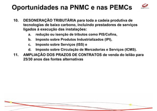 Oportunidades na PNMC e nas PEMCs
10.   DESONERAÇÃO TRIBUTÁRIA para toda a cadeia produtiva de
      tecnologias de baixo carbono, incluindo prestadores de serviços
      ligados à execução das instalações:
        a.   redução ou isenção de tributos como PIS/Cofins,
        b.   Imposto sobre Produtos Industrializados (IPI),
        c.   Imposto sobre Serviços (ISS) e
        d.   Imposto sobre Circulação de Mercadorias e Serviços (ICMS).
11.   AMPLIAÇÃO DOS PRAZOS DE CONTRATOS de venda do leilão para
      25/30 anos das fontes alternativas
 