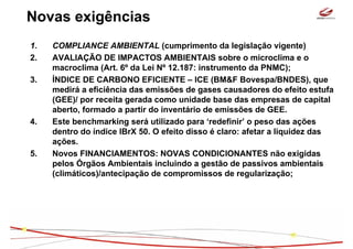 Novas exigências
1.   COMPLIANCE AMBIENTAL (cumprimento da legislação vigente)
2.   AVALIAÇÃO DE IMPACTOS AMBIENTAIS sobre o microclima e o
     macroclima (Art. 6º da Lei Nº 12.187: instrumento da PNMC);
3.   ÍNDICE DE CARBONO EFICIENTE – ICE (BM&F Bovespa/BNDES), que
     medirá a eficiência das emissões de gases causadores do efeito estufa
     (GEE)/ por receita gerada como unidade base das empresas de capital
     aberto, formado a partir do inventário de emissões de GEE.
4.   Este benchmarking será utilizado para ‘redefinir’ o peso das ações
     dentro do índice IBrX 50. O efeito disso é claro: afetar a liquidez das
     ações.
5.   Novos FINANCIAMENTOS: NOVAS CONDICIONANTES não exigidas
     pelos Órgãos Ambientais incluindo a gestão de passivos ambientais
     (climáticos)/antecipação de compromissos de regularização;
 