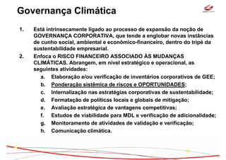 Governança Climática
1.   Está intrinsecamente ligado ao processo de expansão da noção de
     GOVERNANÇA CORPORATIVA, que tende a englobar novas instâncias
     de cunho social, ambiental e econômico-financeiro, dentro do tripé da
     sustentabilidade empresarial.
2.   Enfoca o RISCO FINANCEIRO ASSOCIADO ÀS MUDANÇAS
     CLIMÁTICAS. Abrangem, em nível estratégico e operacional, as
     seguintes atividades:
        a. Elaboração e/ou verificação de inventários corporativos de GEE;
        b. Ponderação sistêmica de riscos e OPORTUNIDADES;
        c. Internalização nas estratégias corporativas de sustentabilidade;
        d. Formatação de políticas locais e globais de mitigação;
        e. Avaliação estratégica de vantagens competitivas;
        f. Estudos de viabilidade para MDL e verificação de adicionalidade;
        g. Monitoramento de atividades de validação e verificação;
        h. Comunicação climática.
 