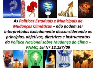 As Políticas Estaduais e Municipais de 
     As Políticas Estaduais e Municipais de 
     Mudanças Climáticas – não podem ser 
     Mudanças Climáticas – não podem ser 
interpretadas isoladamente desconsiderando os 
 princípios, objetivos, diretrizes e instrumentos 
 princípios, objetivos, diretrizes e instrumentos 
 da Política Nacional sobre Mudança do Clima –
 da Política Nacional sobre Mudança do Clima –
             PNMC, Lei Nº 12.187/09
             PNMC, Lei Nº
 
