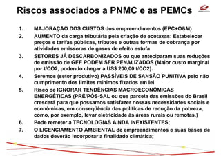 Riscos associados a PNMC e as PEMCs
1.   MAJORAÇÃO DOS CUSTOS dos empreendimentos (EPC+O&M)
2.   AUMENTO da carga tributária pela criação de ecotaxas: Estabelecer
     preços e tarifas públicas, tributos e outras formas de cobrança por
     atividades emissoras de gases de efeito estufa
3.   SETORES JÁ DESCARBONIZADOS ou que anteciparam suas reduções
     de emissão de GEE PODEM SER PENALIZADOS (Maior custo marginal
     por t/CO2, podendo chegar a US$ 200,00 t/CO2).
4.   Seremos (setor produtivo) PASSÍVEIS DE SANSÃO PUNITIVA pelo não
     cumprimento dos limites mínimos fixados em lei.
5.   Risco de IGNORAR TENDÊNCIAS MACROECONÔMICAS
     ENERGÉTICAS (PRÉ/PÓS-SAL ou que parcela das emissões do Brasil
     crescerá para que possamos satisfazer nossas necessidades sociais e
     econômicas, em conseqüência das políticas de redução da pobreza,
     como, por exemplo, levar eletricidade às áreas rurais ou remotas.)
6.   Pode remeter a TECNOLOGIAS AINDA INEXISTENTES;
7.   O LICENCIAMENTO AMBIENTAL de empreendimentos e suas bases de
     dados deverão incorporar a finalidade climática;
 