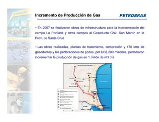 Incremento de Producción de Gas


 En 2007 se finalizaron obras de infraestructura para la interconección del
campo La Porfiada y otros campos al Gasoducto Gral. San Martín en la
Prov. de Santa Cruz

 Las obras realizadas, plantas de tratamiento, compresión y 170 kms de
gasoductos y las perforaciones de pozos, por US$ 200 millones, permitieron
incrementar la producción de gas en 1 millón de m3 día
 