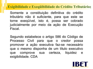 Exigibilidade e Exeqüibilidade do Crédito Tributário : Somente a constituição definitiva do crédito tributário não é suficiente, para que este se torne exeqüível, isto é, possa ser cobrado judicialmente por meio da ação de Execução Fiscal. Segundo estabelece o artigo 586 do Código de Processo Civil para que o credor possa promover a ação executiva faz-se necessário que o mesmo disponha de um título executivo que comprove sua certeza, liquidez e exigibilidade. CDA 