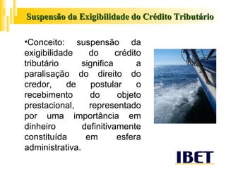 Suspensão da Exigibilidade do Crédito Tributário Conceito: suspensão da exigibilidade do crédito tributário significa a paralisação do direito do credor, de postular o recebimento do objeto prestacional, representado por uma importância em dinheiro definitivamente constituída em esfera administrativa.  