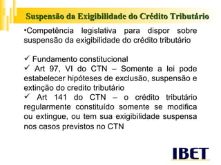 Suspensão da Exigibilidade do Crédito Tributário Competência legislativa para dispor sobre suspensão da exigibilidade do crédito tributário Fundamento constitucional Art 97, VI do CTN – Somente a lei pode estabelecer hipóteses de exclusão, suspensão e extinção do credito tributário Art 141 do CTN – o crédito tributário regularmente constituído somente se modifica ou extingue, ou tem sua exigibilidade suspensa nos casos previstos no CTN   