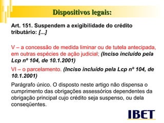 Dispositivos legais: Art. 151. Suspendem a exigibilidade do crédito tributário:  [...] V – a concessão de medida liminar ou de tutela antecipada, em outras espécies de ação judicial;  (Inciso incluído pela Lcp nº 104, de 10.1.2001)  VI – o parcelamento.  (Inciso incluído pela Lcp nº 104, de 10.1.2001)  Parágrafo único. O disposto neste artigo não dispensa o cumprimento das obrigações assessórios dependentes da obrigação principal cujo crédito seja suspenso, ou dela conseqüentes. 