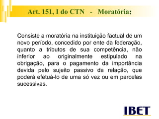 Art. 151, I do CTN  -  Moratória : Consiste a moratória na instituição factual de um novo período, concedido por ente da federação, quanto a tributos de sua competência, não inferior ao originalmente estipulado na obrigação, para o pagamento da importância devida pelo sujeito passivo da relação, que poderá efetuá-lo de uma só vez ou em parcelas sucessivas. 