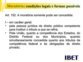 Moratória : condições legais e formas possíveis Art. 152. A moratória somente pode ser concedida: I – em caráter geral: pela pessoa jurídica de direito público competente para instituir o tributo a que se refira; Pela União, quanto a competência dos Estados, do Distrito Federal ou dos Municípios, quando simultaneamente concedida quanto aos tributos de competência federal e às obrigações de direito privado;  