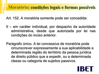 Moratória : condições legais e formas possíveis Art. 152. A moratória somente pode ser concedida: II – em caráter individual, por despacho da autoridade administrativa, desde que autorizada por lei nas condições do inciso anterior. Parágrafo único. A lei concessiva de moratória pode circunscrever expressamente a sua aplicabilidade a determinada região do território da pessoa jurídica de direito público que a expedir, ou a determinada classe ou categoria de sujeitos passivos.  