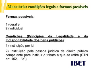 Moratória : condições legais e formas possíveis Formas possíveis :   1) geral e 2) individual Condições (Princípios da Legalidade e da Indisponibilidade dos bens públicos) : 1) Instituição por lei 2) Instituição pela pessoa jurídica de direito público competente para instituir o tributo a que se refira (CTN art. 152, I, “a”) 