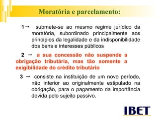 Moratória e parcelamento: 1    submete-se ao mesmo regime jurídico da  moratória, subordinado principalmente aos  princípios da legalidade e da indisponibilidade  dos bens e interesses públicos 2     a sua concessão não suspende a  obrigação tributária, mas tão somente a  exigibilidade do crédito tributário 3     consiste na instituição de um novo período,  não inferior ao originalmente estipulado na  obrigação, para o pagamento da importância  devida pelo sujeito passivo. 