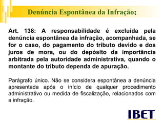 Denúncia Espontânea da Infração : Art. 138:  A responsabilidade é excluída pela denúncia espontânea da infração, acompanhada, se for o caso, do pagamento do tributo devido e dos juros de mora, ou do depósito da importância arbitrada pela autoridade administrativa, quando o montante do tributo dependa de apuração. Parágrafo único. Não se considera espontânea a denúncia apresentada após o início de qualquer procedimento administrativo ou medida de fiscalização, relacionados com a infração. 