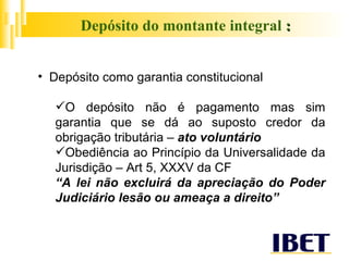 Depósito do montante integral  : Depósito como garantia constitucional O depósito não é pagamento mas sim garantia que se dá ao suposto credor da obrigação tributária –  ato voluntário Obediência ao Princípio da Universalidade da Jurisdição – Art 5, XXXV da CF “ A lei não excluirá da apreciação do Poder Judiciário lesão ou ameaça a direito”   